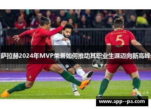 萨拉赫2024年MVP荣誉如何推动其职业生涯迈向新高峰
