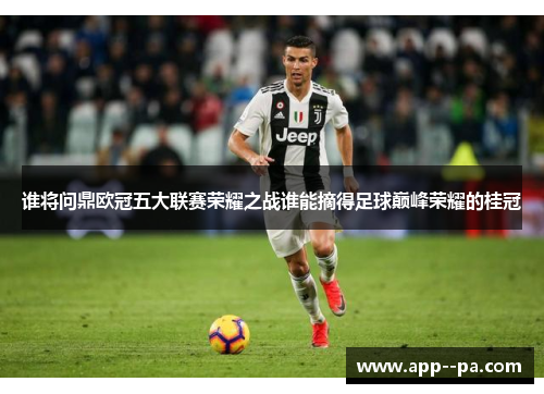 谁将问鼎欧冠五大联赛荣耀之战谁能摘得足球巅峰荣耀的桂冠