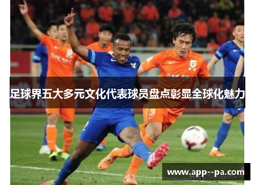 足球界五大多元文化代表球员盘点彰显全球化魅力