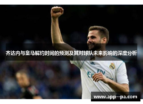 齐达内与皇马解约时间的预测及其对球队未来影响的深度分析 齐达内与皇马解约时间的预测及其对球队未来影响的深度分析