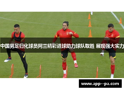 中国男足归化球员阿兰精彩进球助力球队取胜 展现强大实力 中国男足归化球员阿兰精彩进球助力球队取胜 展现强大实力