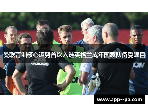 曼联青训核心迈努首次入选英格兰成年国家队备受瞩目