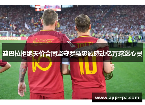 迪巴拉拒绝天价合同坚守罗马忠诚感动亿万球迷心灵