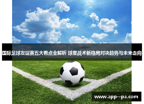国际足球友谊赛五大看点全解析 球星战术新格局对决趋势与未来走向