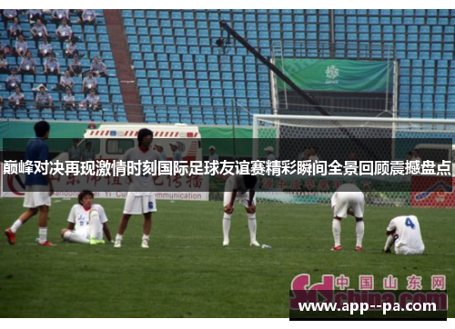 巅峰对决再现激情时刻国际足球友谊赛精彩瞬间全景回顾震撼盘点