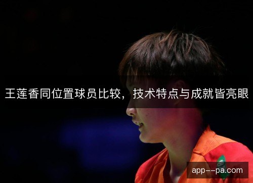王莲香同位置球员比较,技术特点与成就皆亮眼 王莲香同位置球员比较,技术特点与成就皆亮眼